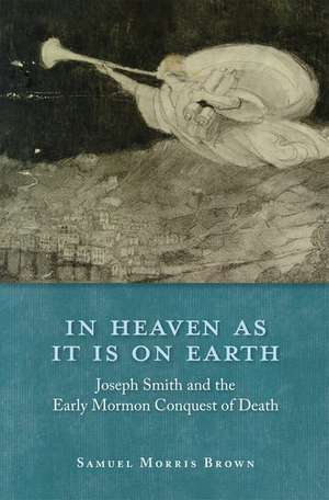 In Heaven as It Is on Earth: Joseph Smith and the Early Mormon Conquest of Death de Samuel Morris Brown