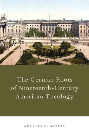 The German Roots of Nineteenth-Century American Theology de Annette G. Aubert