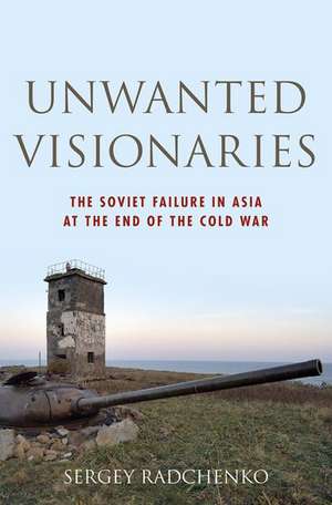 Unwanted Visionaries: The Soviet Failure in Asia at the End of the Cold War de Sergey Radchenko