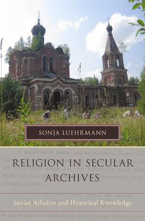 Religion in Secular Archives: Soviet Atheism and Historical Knowledge de Sonja Luehrmann