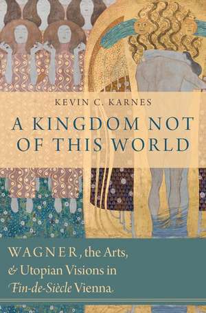 A Kingdom Not of This World: Wagner, the Arts, and Utopian Visions in Fin-de-Siecle Vienna de Kevin C. Karnes