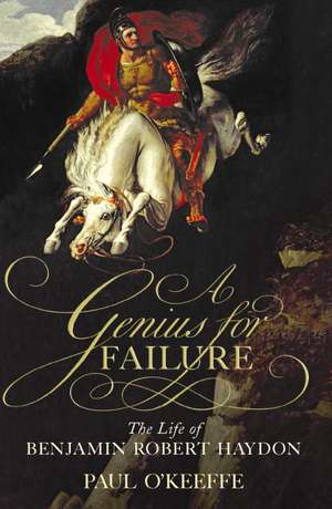 A Genius for Failure: The Life of Benjamin Robert Haydon de Paul O'Keeffe