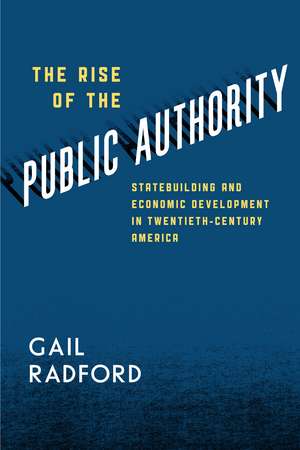 The Rise of the Public Authority: Statebuilding and Economic Development in Twentieth-Century America de Gail Radford