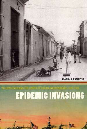 Epidemic Invasions: Yellow Fever and the Limits of Cuban Independence, 1878-1930 de Mariola Espinosa