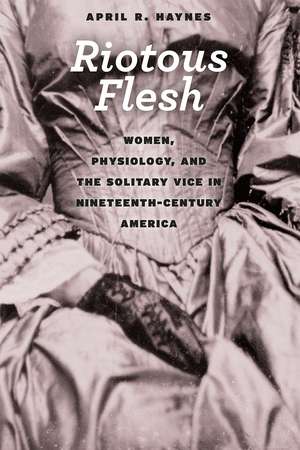 Riotous Flesh: Women, Physiology, and the Solitary Vice in Nineteenth-Century America de April R. Haynes