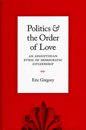 Politics and the Order of Love: An Augustinian Ethic of Democratic Citizenship de Eric Gregory