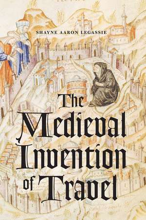 The Medieval Invention of Travel de Shayne Aaron Legassie