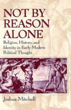 Not by Reason Alone: Religion, History, and Identity in Early Modern Political Thought de Joshua Mitchell