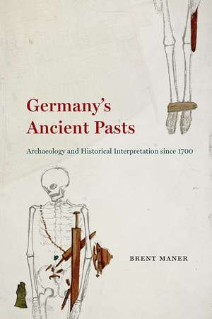 Germany's Ancient Pasts: Archaeology and Historical Interpretation since 1700 de Brent Maner