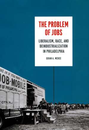 The Problem of Jobs: Liberalism, Race, and Deindustrialization in Philadelphia de Guian A. McKee