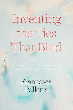 Inventing the Ties That Bind: Imagined Relationships in Moral and Political Life de Francesca Polletta