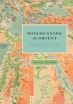 Dislocating the Orient: British Maps and the Making of the Middle East, 1854-1921 de Daniel Foliard