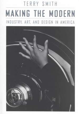 Making the Modern: Industry, Art, and Design in America de Terry Smith