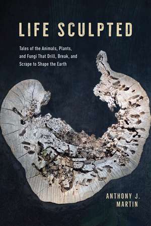 Life Sculpted: Tales of the Animals, Plants, and Fungi That Drill, Break, and Scrape to Shape the Earth de Anthony J. Martin