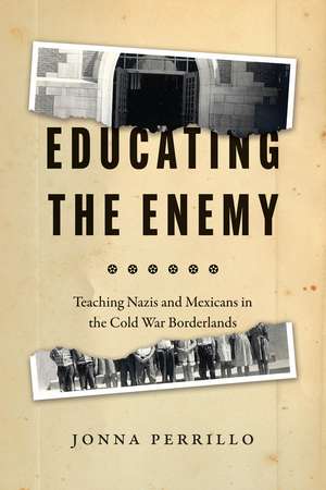 Educating the Enemy: Teaching Nazis and Mexicans in the Cold War Borderlands de Jonna Perrillo