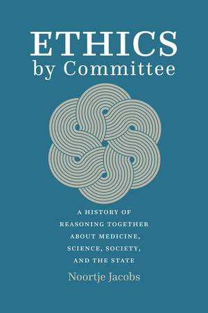 Ethics by Committee: A History of Reasoning Together about Medicine, Science, Society, and the State de Noortje Jacobs