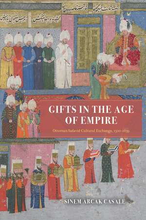 Gifts in the Age of Empire: Ottoman-Safavid Cultural Exchange, 1500–1639 de Sinem Arcak Casale