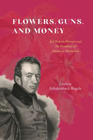 Flowers, Guns, and Money: Joel Roberts Poinsett and the Paradoxes of American Patriotism de Lindsay Schakenbach Regele