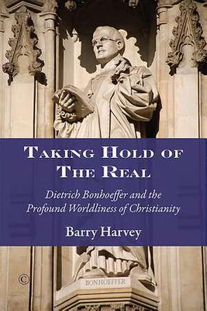 Taking Hold of the Real: Dietrich Bonhoeffer and the Profound Worldliness of Christianity de Barry Harvey