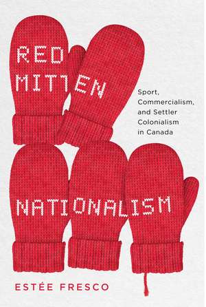 Red Mitten Nationalism: Sport, Commercialism, and Settler Colonialism in Canada de Estée Fresco