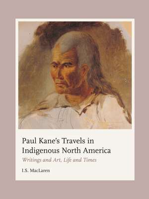 Paul Kane's Travels in Indigenous North America: Writings and Art, Life and Times de I.S. MacLaren