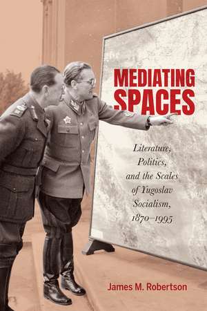 Mediating Spaces: Literature, Politics, and the Scales of Yugoslav Socialism, 1870–1995 de James M. Robertson