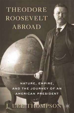 Theodore Roosevelt Abroad: Nature, Empire, and the Journey of an American President de J. Lee Thompson