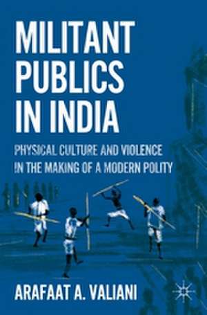 Militant Publics in India: Physical Culture and Violence in the Making of a Modern Polity de A. Valiani