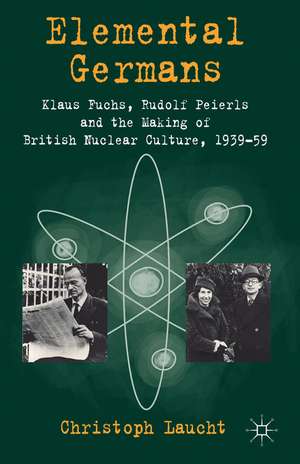 Elemental Germans: Klaus Fuchs, Rudolf Peierls and the Making of British Nuclear Culture 1939-59 de Christoph Laucht