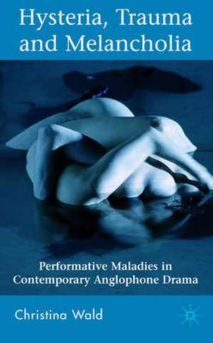 Hysteria, Trauma and Melancholia: Performative Maladies in Contemporary Anglophone Drama de C. Wald