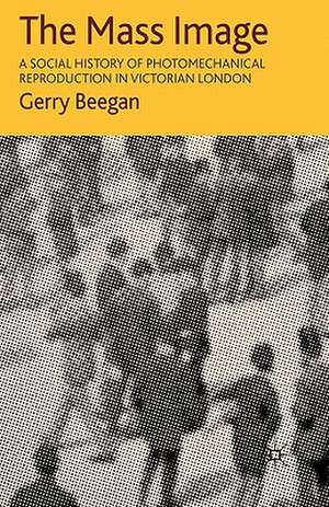 The Mass Image: A Social History of Photomechanical Reproduction in Victorian London de G. Beegan