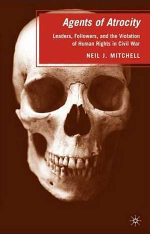 Agents of Atrocity: Leaders, Followers, and the Violation of Human Rights in Civil War de N. Mitchell