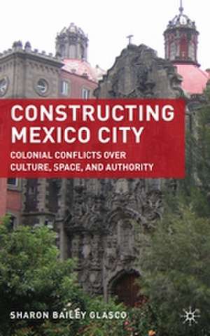 Constructing Mexico City: Colonial Conflicts over Culture, Space, and Authority de S. Glasco