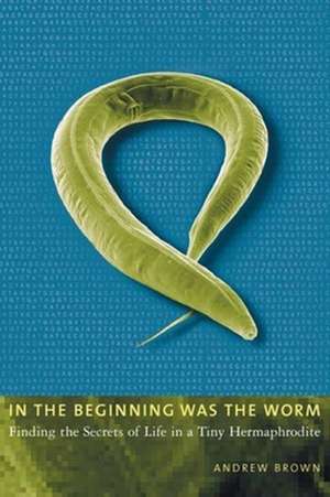 In the Beginning Was the Worm – Finding the Secrets of Life in a Tiny Hermaphrodite de Andrew Brown