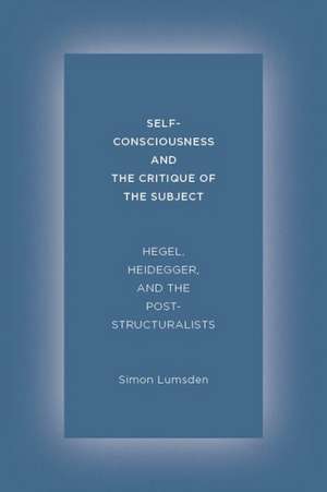 Self–Consciousness and the Critique of the Subje – Hegel, Heidegger, and the Poststructuralists de Simon Lumsden