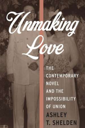 Unmaking Love – The Contemporary Novel and the Impossibility of Union de Ashley Shelden