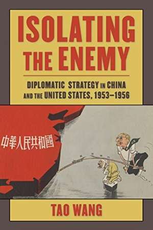 Isolating the Enemy – Diplomatic Strategy in China and the United States, 1953–1956 de Tao Wang