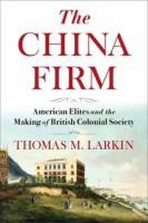 The China Firm – American Elites and the Making of British Colonial Society de Thomas Larkin