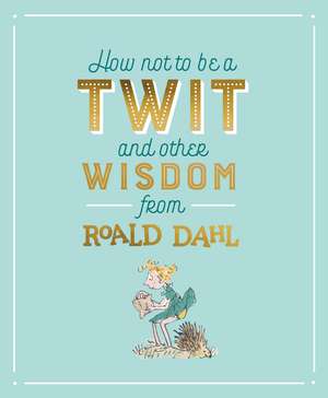 How Not To Be A Twit and Other Wisdom from Roald Dahl de Roald Dahl