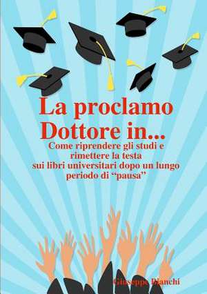 La Proclamo Dottore In... Come Riprendere Gli Studi E Rimettere La Testa Sui Libri Universitari Dopo Un Lungo Periodo Di "Pausa." de Giuseppe Bianchi