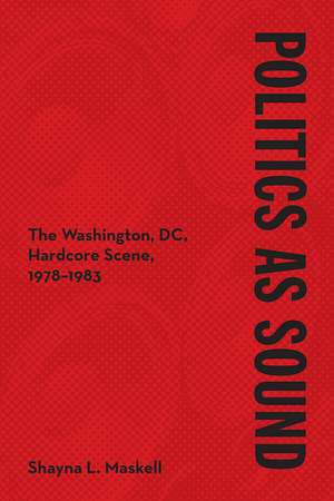 Politics as Sound: The Washington, DC, Hardcore Scene, 1978-1983 de Shayna L. Maskell