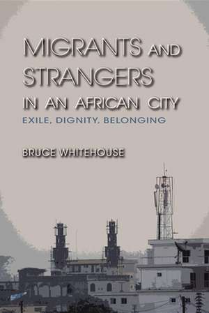 Migrants and Strangers in an African City – Exile, Dignity, Belonging de Bruce Whitehouse