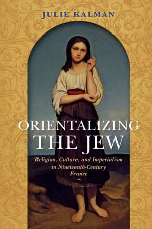 Orientalizing the Jew – Religion, Culture, and Imperialism in Nineteenth–Century France de Julie Kalman