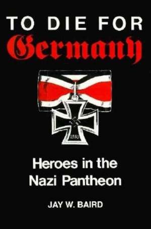 To Die for Germany – Heroes in the Nazi Pantheon de Jay Warren Baird