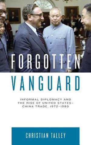 Forgotten Vanguard – Informal Diplomacy and the Rise of United States–China Trade, 1972–1980 de Christian Talley