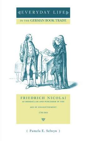 Everyday Life in the German Book Trade – Friedrich Nicolai as Bookseller and Publisher in the Age of Enlightenment de Pamela E. Selwyn