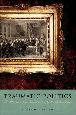 Traumatic Politics – The Deputies and the King in the Early French Revolution de Barry M. Shapiro