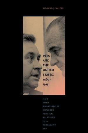 Peru and the United States, 1960–1975 – How Their Ambassadors Managed Foreign Relations in a Turbulent Era de Richard J. Walter