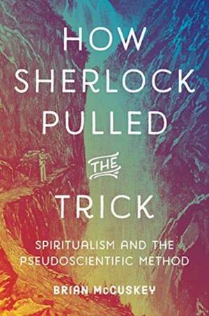 How Sherlock Pulled the Trick – Spiritualism and the Pseudoscientific Method de Brian Mccuskey