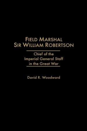 Field Marshal Sir William Robertson: Chief of the Imperial General Staff in the Great War de David R. Woodward